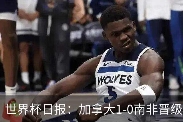 世界杯日报：加拿大1-0南非晋级创历史 韩国主帅洪明甫下课