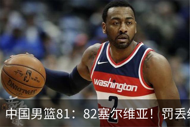 中国男篮81：82塞尔维亚！罚丢绝杀球+被补篮绝杀，体验两种死法
