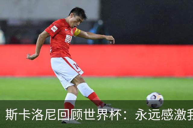 斯卡洛尼回顾世界杯：永远感激我的教练组、球员们以及工作人员