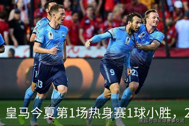 皇马今夏第1场热身赛1球小胜，20分钟比赛开放时间，有6大看点