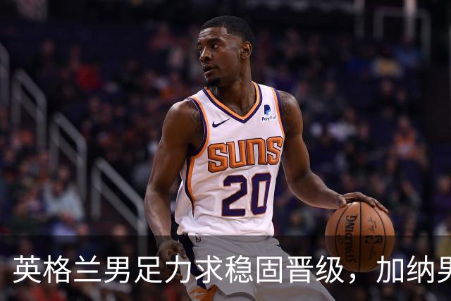 英格兰男足力求稳固晋级，加纳男足对决前景堪忧
