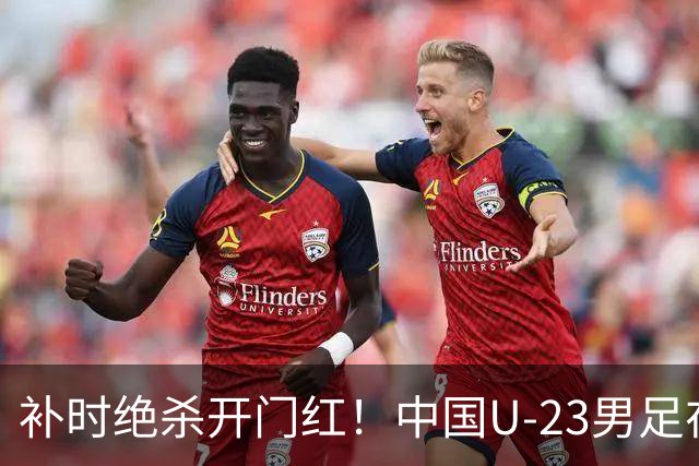 补时绝杀开门红！中国U-23男足在遵义力克塔吉克斯坦斩获邀请赛首胜