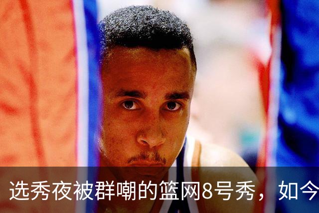 选秀夜被群嘲的篮网8号秀，如今让所有人排队道歉