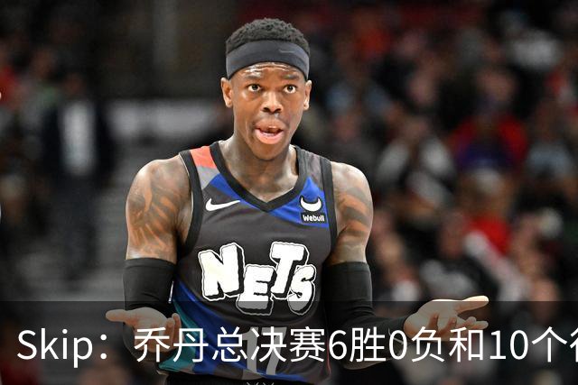 Skip：乔丹总决赛6胜0负&10个得分王 詹姆斯只是个虚假的持久GOAT